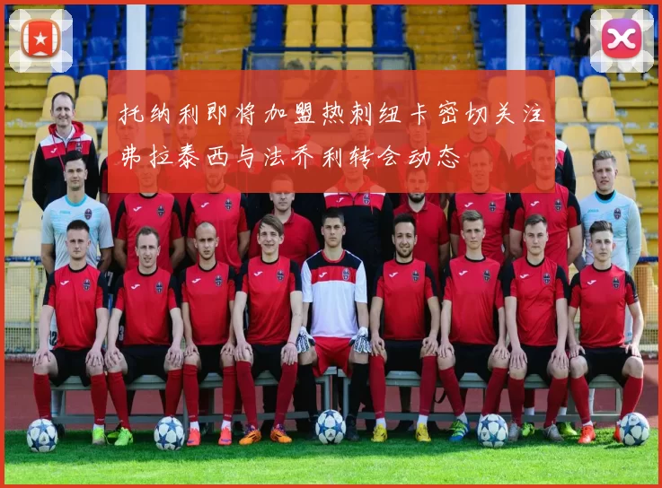 托纳利即将加盟热刺纽卡密切关注弗拉泰西与法乔利转会动态